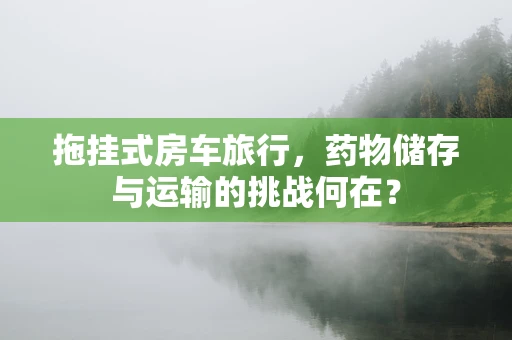 拖挂式房车旅行，药物储存与运输的挑战何在？