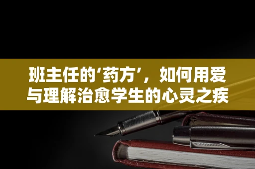 班主任的‘药方’，如何用爱与理解治愈学生的心灵之疾？