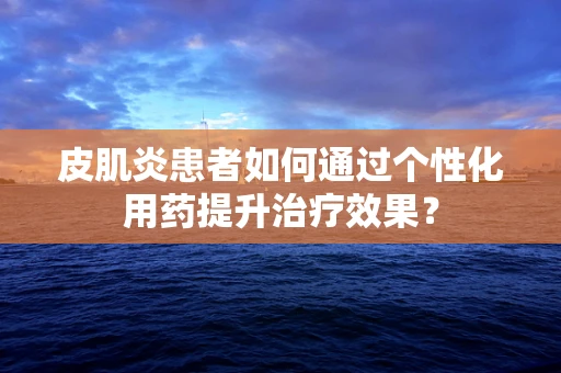 皮肌炎患者如何通过个性化用药提升治疗效果？