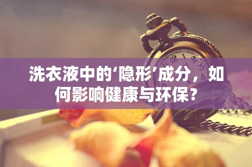 洗衣液中的‘隐形’成分，如何影响健康与环保？