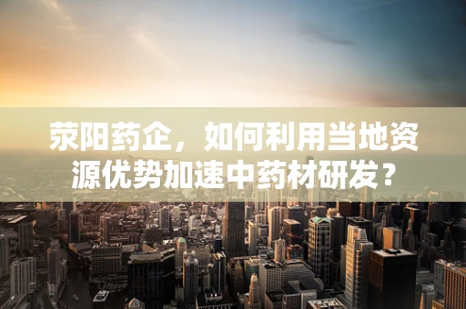 荥阳药企，如何利用当地资源优势加速中药材研发？