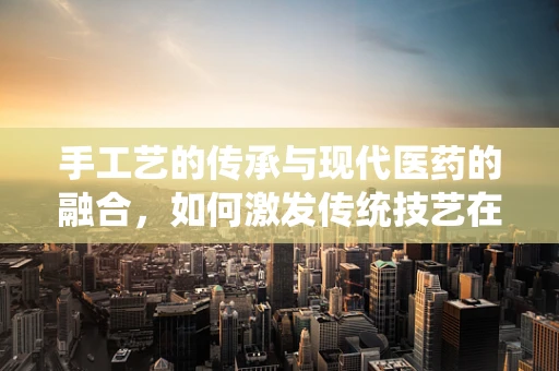 手工艺的传承与现代医药的融合，如何激发传统技艺在药剂研发中的创新潜力？