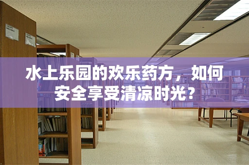 水上乐园的欢乐药方，如何安全享受清凉时光？