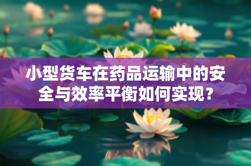小型货车在药品运输中的安全与效率平衡如何实现？