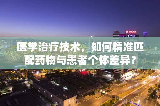 医学治疗技术，如何精准匹配药物与患者个体差异？