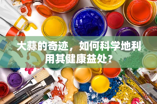 大蒜的奇迹，如何科学地利用其健康益处？