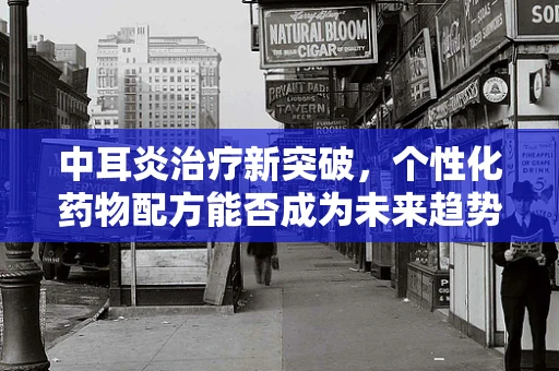 中耳炎治疗新突破，个性化药物配方能否成为未来趋势？