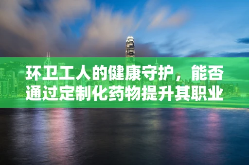 环卫工人的健康守护，能否通过定制化药物提升其职业防护？