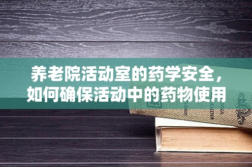 养老院活动室的药学安全，如何确保活动中的药物使用安全？