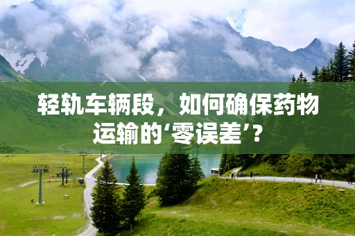 轻轨车辆段，如何确保药物运输的‘零误差’？