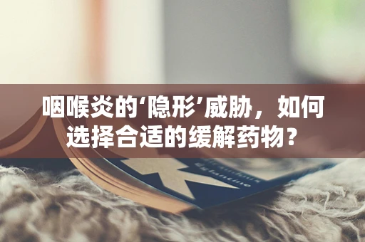 咽喉炎的‘隐形’威胁，如何选择合适的缓解药物？
