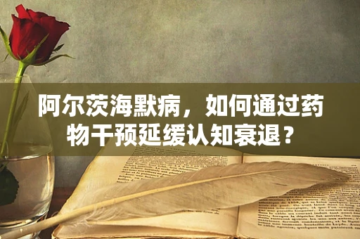 阿尔茨海默病，如何通过药物干预延缓认知衰退？