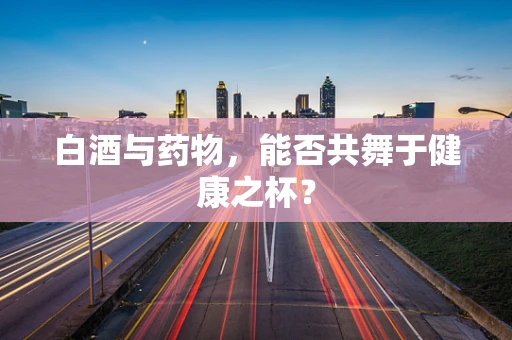 白酒与药物，能否共舞于健康之杯？
