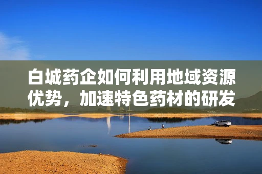 白城药企如何利用地域资源优势，加速特色药材的研发与应用？