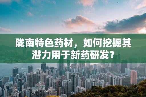 陇南特色药材，如何挖掘其潜力用于新药研发？