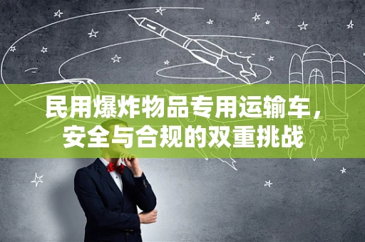 民用爆炸物品专用运输车，安全与合规的双重挑战