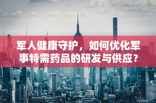 军人健康守护，如何优化军事特需药品的研发与供应？