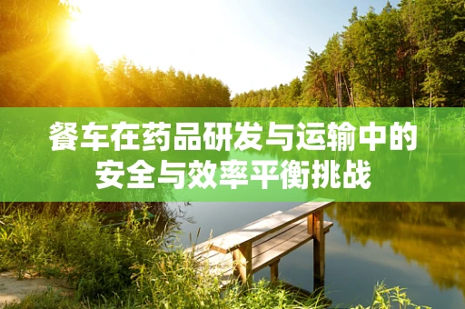 餐车在药品研发与运输中的安全与效率平衡挑战