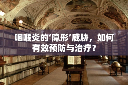 咽喉炎的‘隐形’威胁，如何有效预防与治疗？