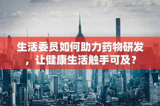 生活委员如何助力药物研发，让健康生活触手可及？