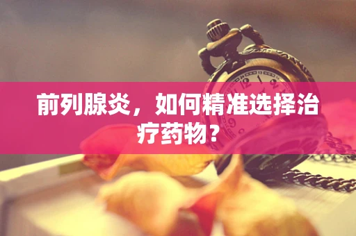 前列腺炎，如何精准选择治疗药物？