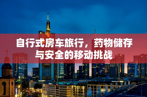 自行式房车旅行，药物储存与安全的移动挑战