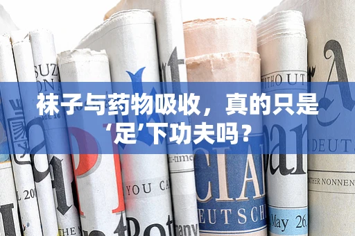 袜子与药物吸收，真的只是‘足’下功夫吗？