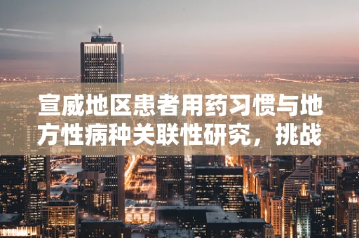 宣威地区患者用药习惯与地方性病种关联性研究，挑战与机遇