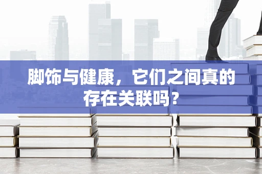脚饰与健康，它们之间真的存在关联吗？