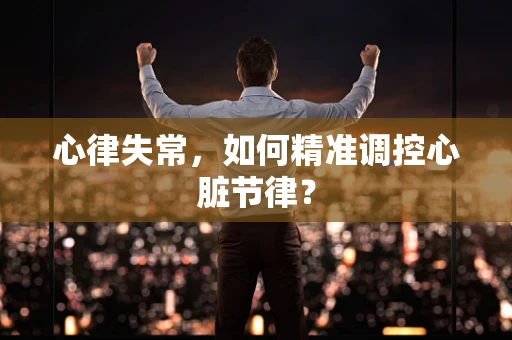 心律失常，如何精准调控心脏节律？