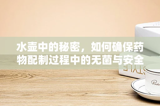 水壶中的秘密，如何确保药物配制过程中的无菌与安全？