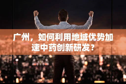 广州，如何利用地域优势加速中药创新研发？
