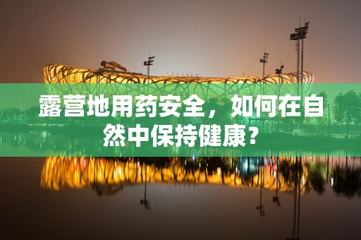 露营地用药安全，如何在自然中保持健康？