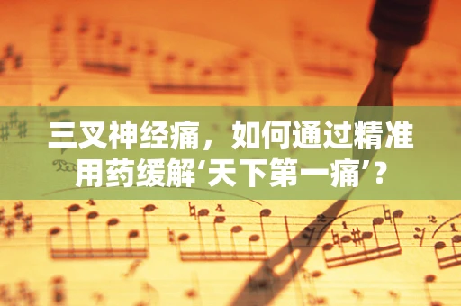 三叉神经痛，如何通过精准用药缓解‘天下第一痛’？