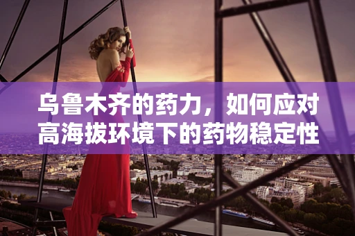 乌鲁木齐的药力，如何应对高海拔环境下的药物稳定性挑战？