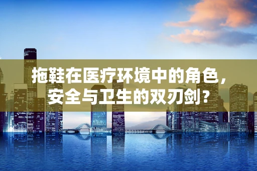 拖鞋在医疗环境中的角色，安全与卫生的双刃剑？