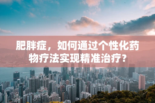 肥胖症，如何通过个性化药物疗法实现精准治疗？