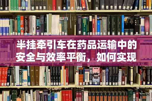 半挂牵引车在药品运输中的安全与效率平衡，如何实现？