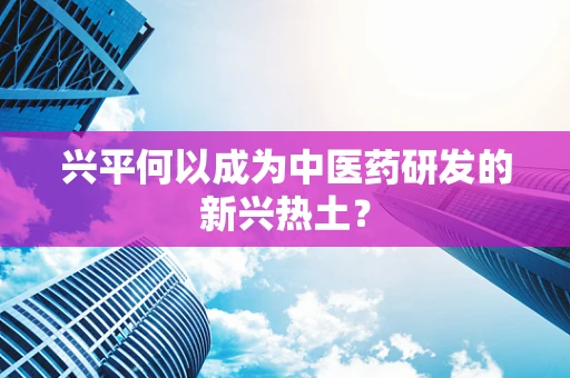 兴平何以成为中医药研发的新兴热土？