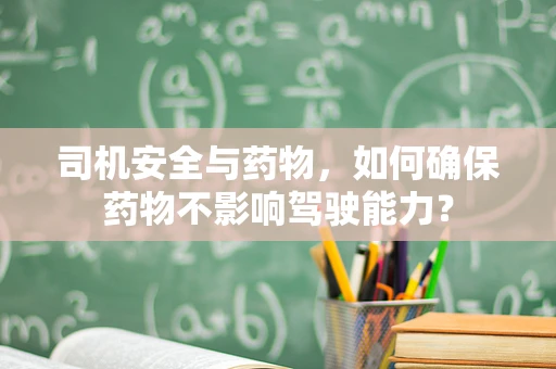 司机安全与药物，如何确保药物不影响驾驶能力？