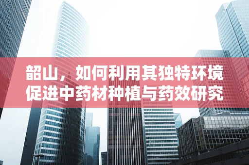 韶山，如何利用其独特环境促进中药材种植与药效研究？
