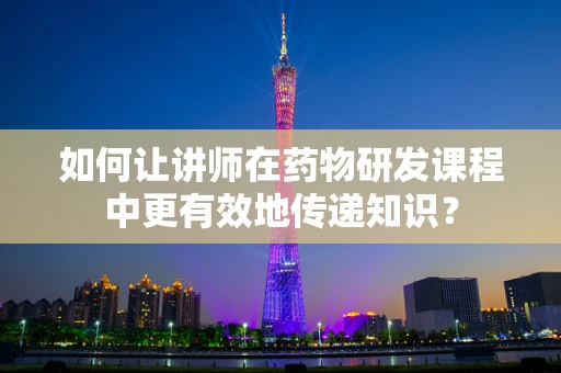 如何让讲师在药物研发课程中更有效地传递知识？