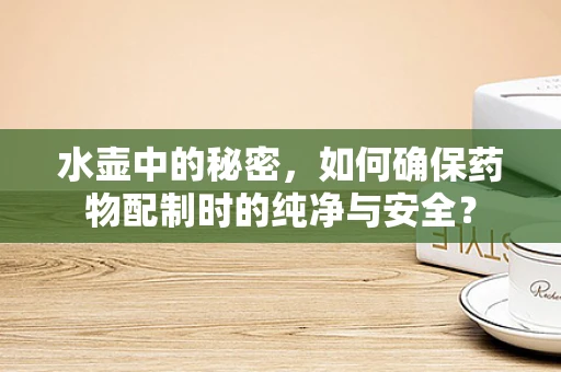 水壶中的秘密，如何确保药物配制时的纯净与安全？