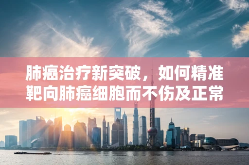 肺癌治疗新突破，如何精准靶向肺癌细胞而不伤及正常组织？
