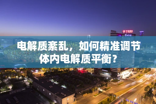 电解质紊乱，如何精准调节体内电解质平衡？