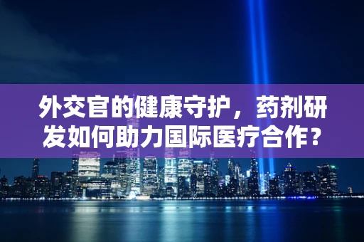 外交官的健康守护，药剂研发如何助力国际医疗合作？