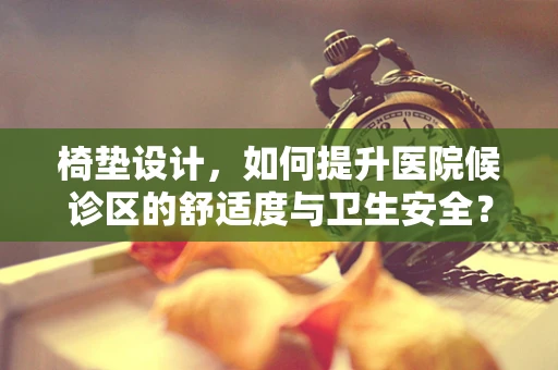 椅垫设计，如何提升医院候诊区的舒适度与卫生安全？