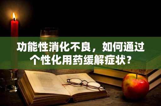 功能性消化不良，如何通过个性化用药缓解症状？