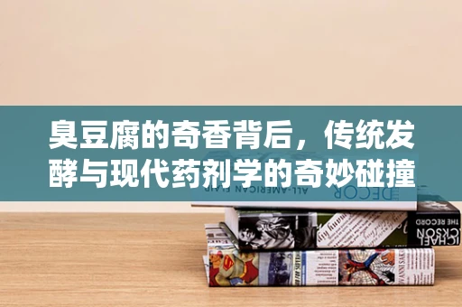 臭豆腐的奇香背后，传统发酵与现代药剂学的奇妙碰撞