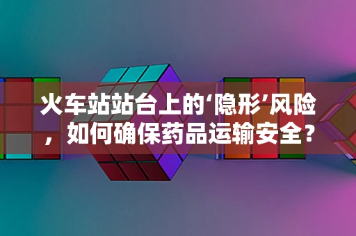 火车站站台上的‘隐形’风险，如何确保药品运输安全？